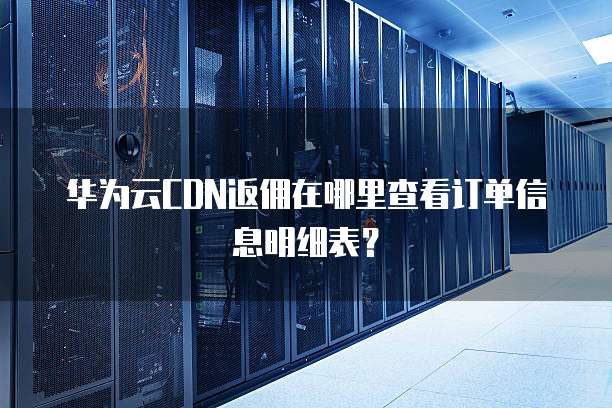 华为云CDN返佣在哪里查看订单信息明细表?