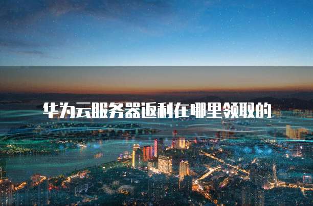 华为云服务器返利在哪里领取的