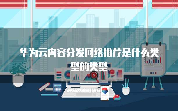 华为云内容分发网络推荐是什么类型的类型