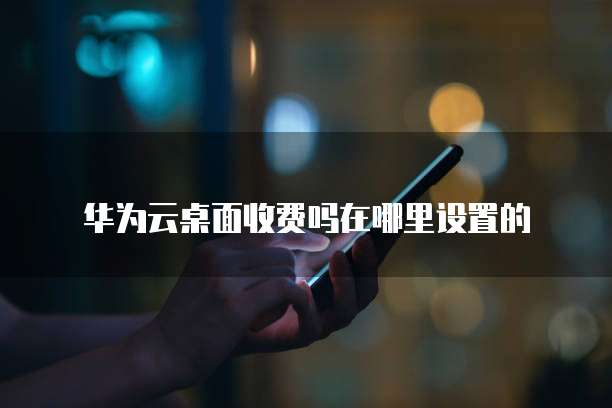 华为云桌面收费吗在哪里设置的