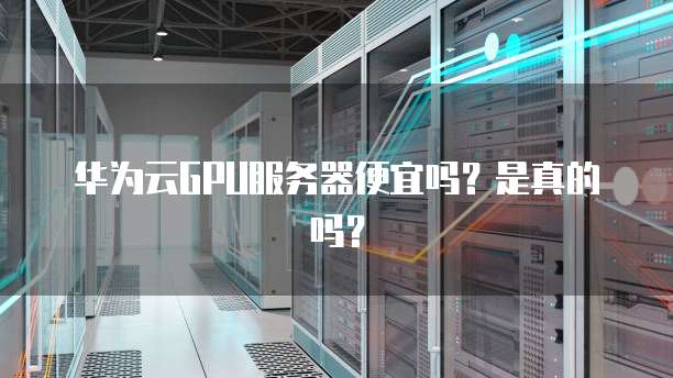 华为云GPU服务器便宜吗?是真的吗?