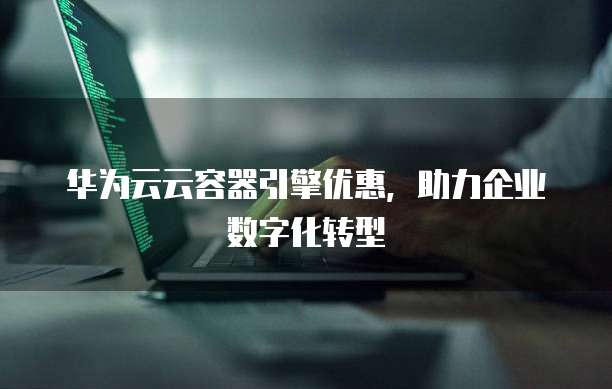 华为云云容器引擎优惠,助力企业数字化转型