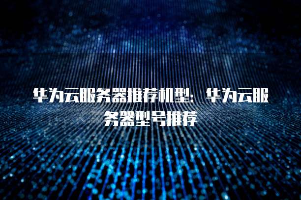 华为云服务器推荐机型:华为云服务器型号推荐