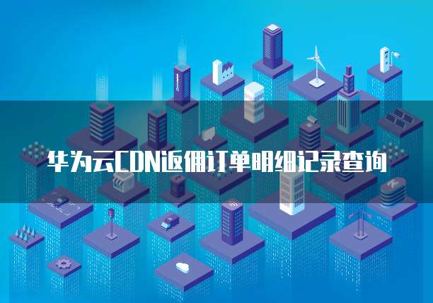 华为云CDN返佣订单明细记录查询