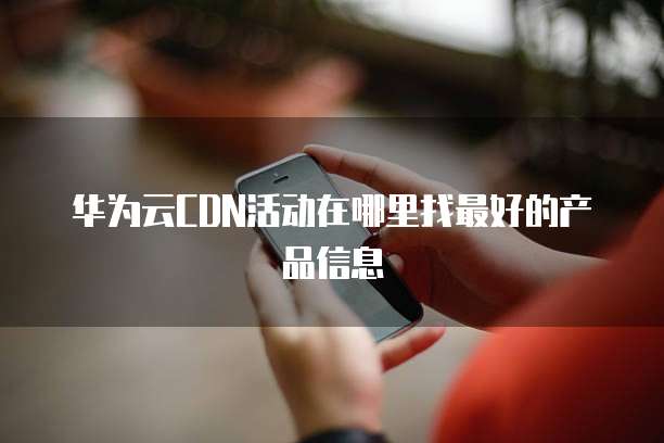 华为云CDN活动在哪里找最好的产品信息