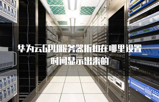 华为云GPU服务器折扣在哪里设置时间显示出来的