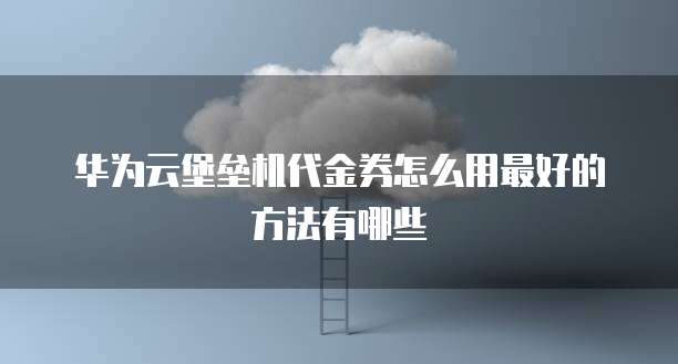 华为云堡垒机代金券怎么用最好的方法有哪些