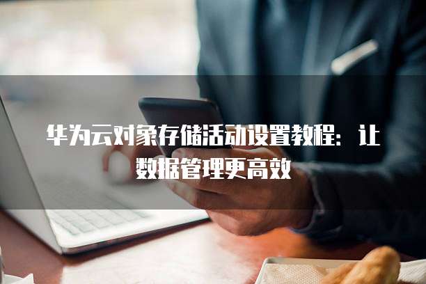 华为云对象存储活动设置教程:让数据管理更高效