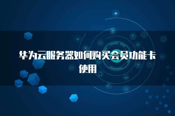 华为云服务器如何购买会员功能卡使用
