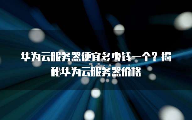 华为云服务器便宜多少钱一个?揭秘华为云服务器价格