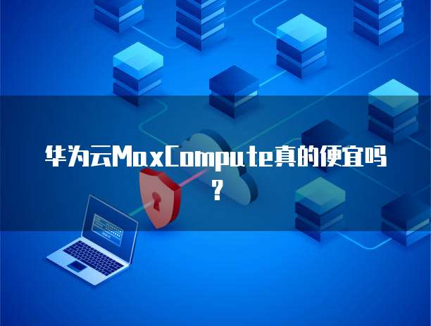 华为云MaxCompute真的便宜吗?
