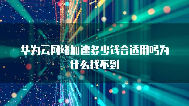 华为云网络加速多少钱合适用吗为什么找不到