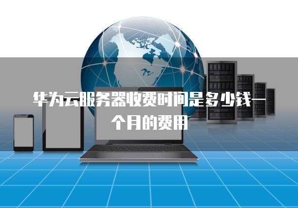 华为云服务器收费时间是多少钱一个月的费用