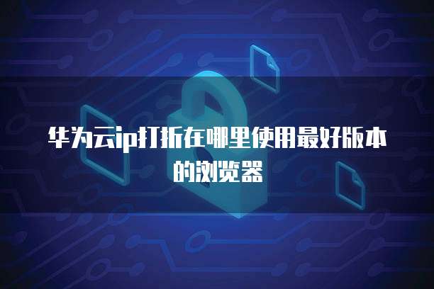 华为云ip打折在哪里使用最好版本的浏览器