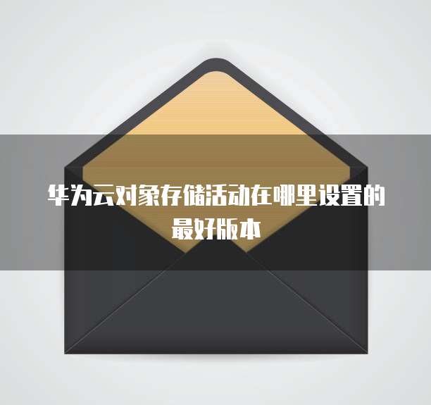 华为云对象存储活动在哪里设置的最好版本