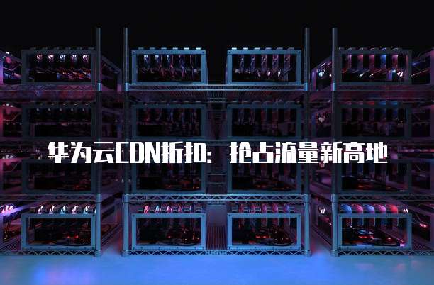 华为云CDN折扣:抢占流量新高地