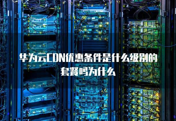 华为云CDN优惠条件是什么级别的套餐吗为什么