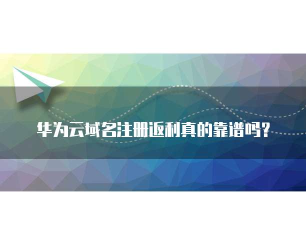 华为云域名注册返利真的靠谱吗？