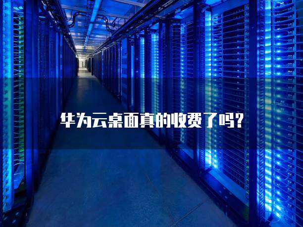 华为云桌面真的收费了吗?