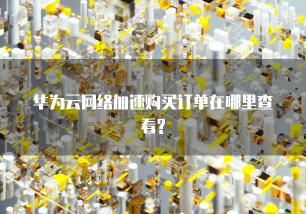 华为云网络加速购买订单在哪里查看?