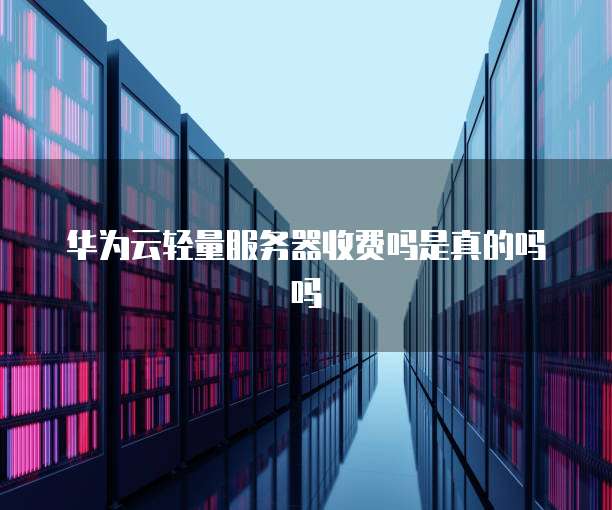 华为云轻量服务器收费吗是真的吗吗