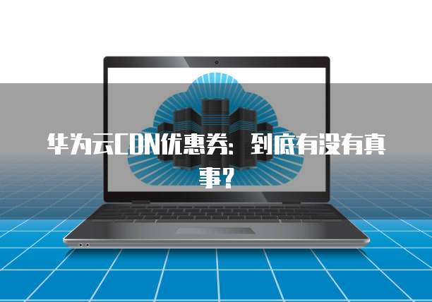 华为云CDN优惠券:到底有没有真事?