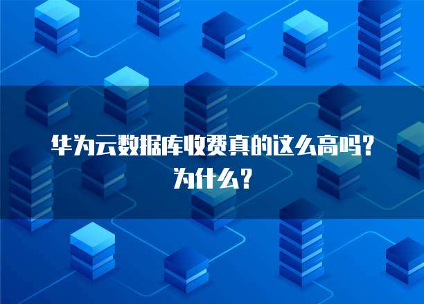 华为云数据库收费真的这么高吗?为什么?