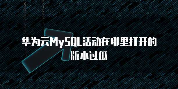 华为云MySQL活动在哪里打开的版本过低