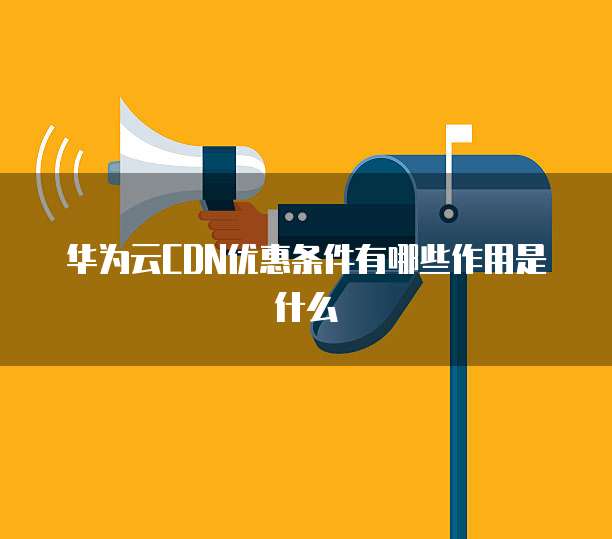 华为云CDN优惠条件有哪些作用是什么