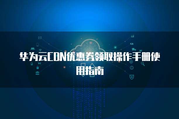 华为云CDN优惠券领取操作手册使用指南