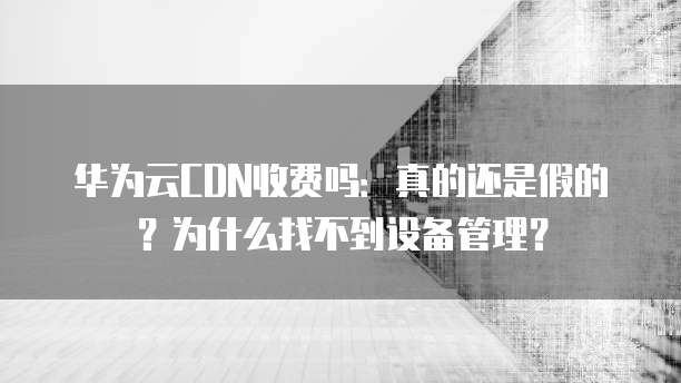 华为云CDN收费吗:真的还是假的?为什么找不到设备管理?