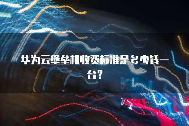 华为云堡垒机收费标准是多少钱一台?