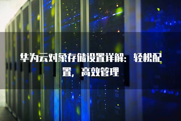 华为云对象存储设置详解:轻松配置,高效管理