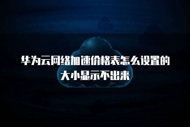 华为云网络加速价格表怎么设置的大小显示不出来