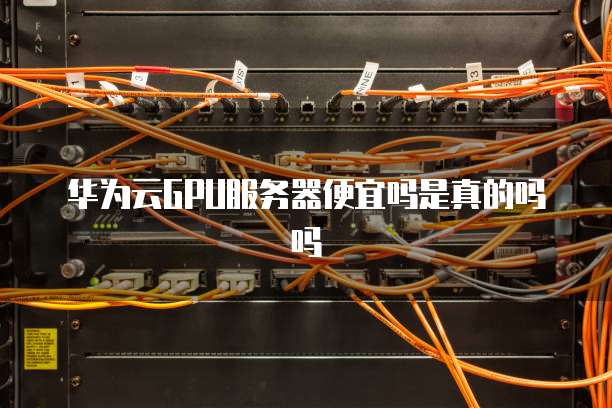 华为云GPU服务器便宜吗是真的吗吗