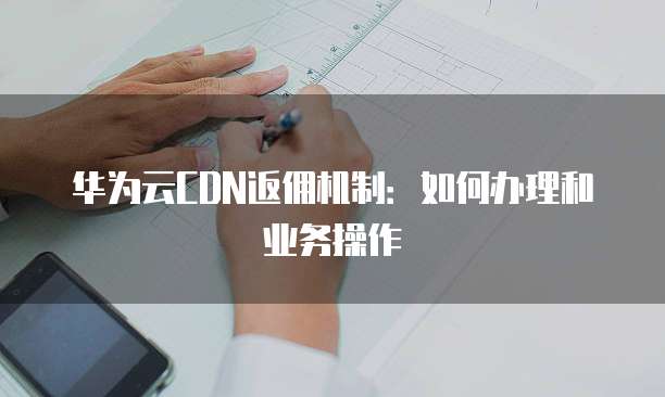 华为云CDN返佣机制:如何办理和业务操作