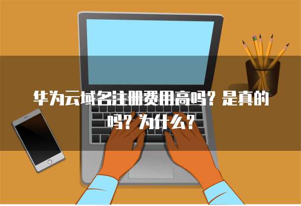 华为云域名注册费用高吗?是真的吗?为什么?