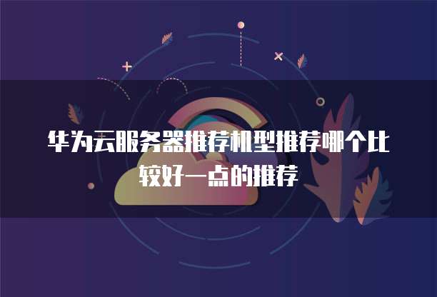 华为云服务器推荐机型推荐哪个比较好一点的推荐