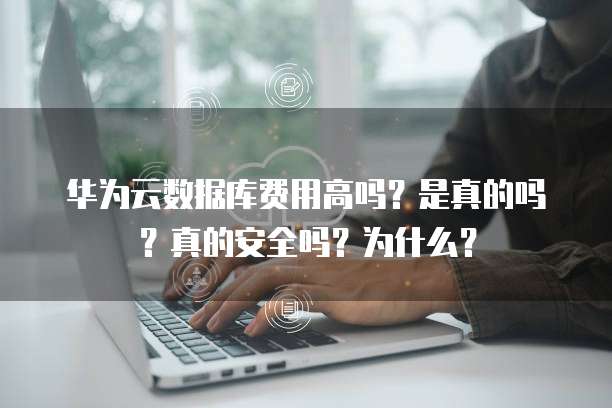 华为云数据库费用高吗?是真的吗?真的安全吗?为什么?