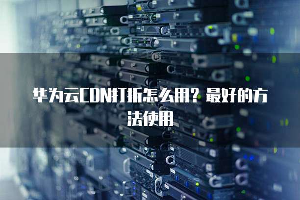 华为云CDN打折怎么用？最好的方法使用
