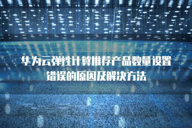 华为云弹性计算推荐产品数量设置错误的原因及解决方法