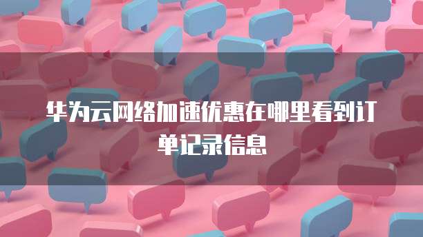 华为云网络加速优惠在哪里看到订单记录信息