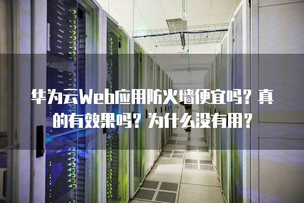 华为云Web应用防火墙便宜吗?真的有效果吗?为什么没有用?