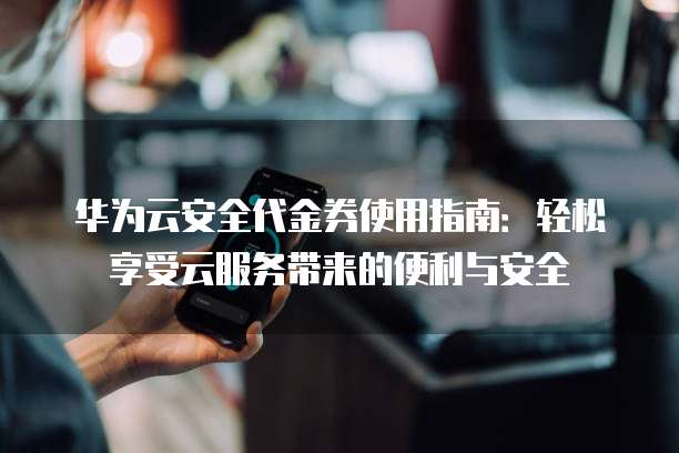 华为云安全代金券使用指南：轻松享受云服务带来的便利与安全