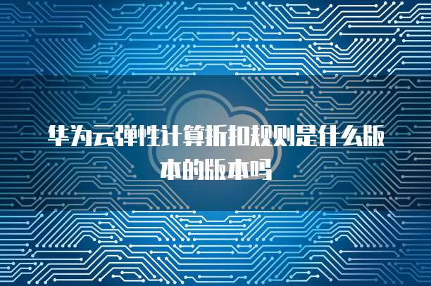 华为云弹性计算折扣规则是什么版本的版本吗