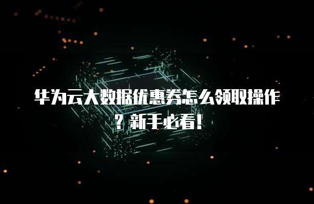 华为云大数据优惠券怎么领取操作?新手必看!