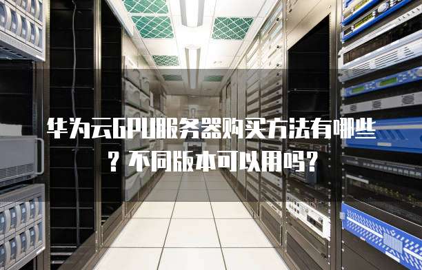 华为云GPU服务器购买方法有哪些？不同版本可以用吗？
