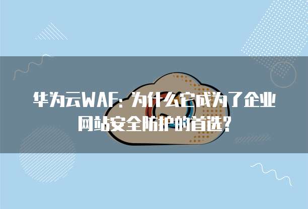 华为云WAF: 为什么它成为了企业网站安全防护的首选?