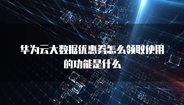 华为云大数据优惠券怎么领取使用的功能是什么