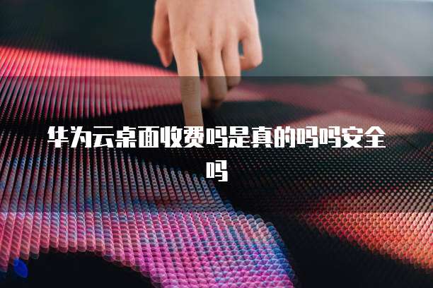 华为云桌面收费吗是真的吗吗安全吗